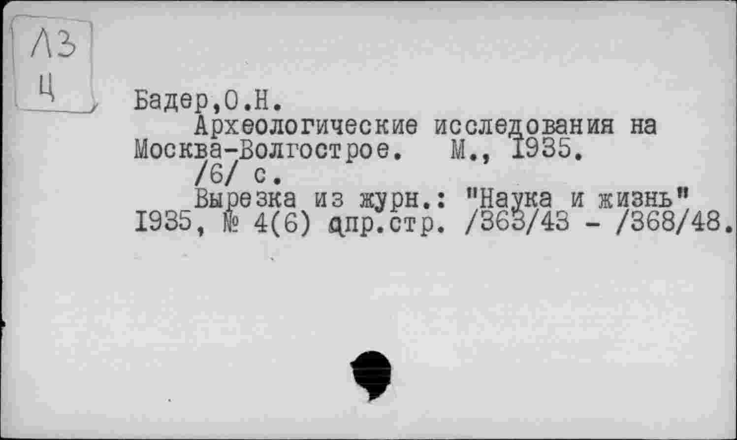 ﻿Бадер,0.H.
Археологические исследования на
Москва-Волгострое. М., 1935.
/6/ с.
Вырезка из журн.: "Наука и жизнь”
1935, № 4(6) дпр.стр. /363/43 - /368/48